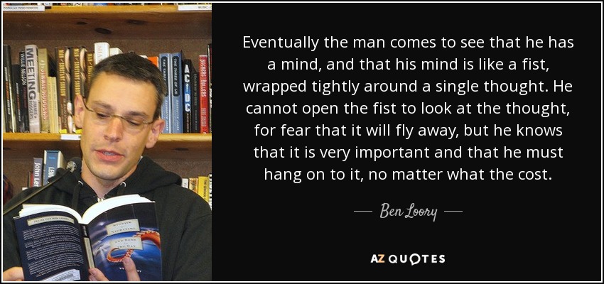 Eventually the man comes to see that he has a mind, and that his mind is like a fist, wrapped tightly around a single thought. He cannot open the fist to look at the thought, for fear that it will fly away, but he knows that it is very important and that he must hang on to it, no matter what the cost. - Ben Loory