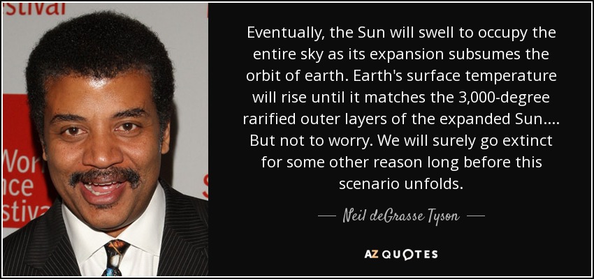 Eventually, the Sun will swell to occupy the entire sky as its expansion subsumes the orbit of earth. Earth's surface temperature will rise until it matches the 3,000-degree rarified outer layers of the expanded Sun.... But not to worry. We will surely go extinct for some other reason long before this scenario unfolds. - Neil deGrasse Tyson