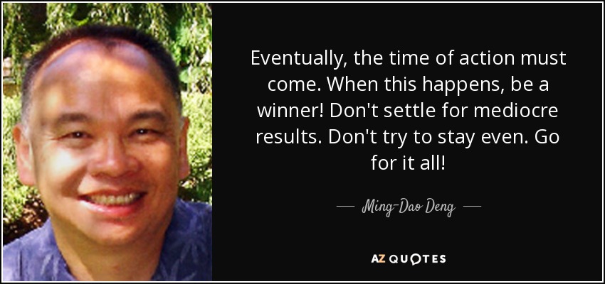Eventually, the time of action must come. When this happens, be a winner! Don't settle for mediocre results. Don't try to stay even. Go for it all! - Ming-Dao Deng