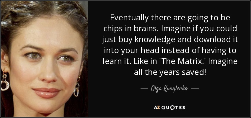 Eventually there are going to be chips in brains. Imagine if you could just buy knowledge and download it into your head instead of having to learn it. Like in 'The Matrix.' Imagine all the years saved! - Olga Kurylenko