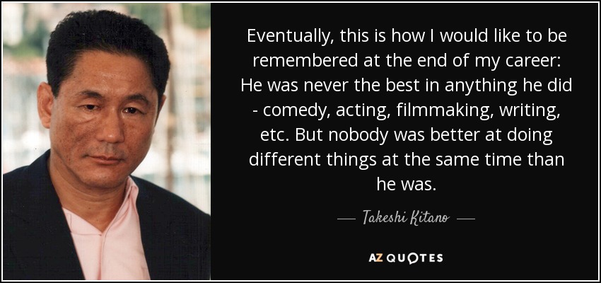 Eventually, this is how I would like to be remembered at the end of my career: He was never the best in anything he did - comedy, acting, filmmaking, writing, etc. But nobody was better at doing different things at the same time than he was. - Takeshi Kitano
