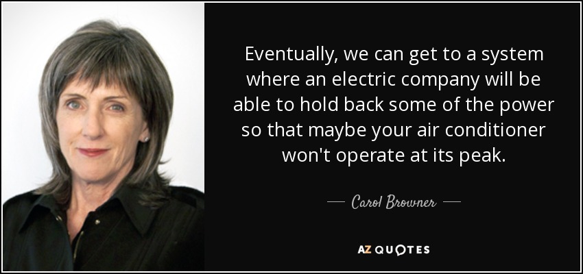 Eventually, we can get to a system where an electric company will be able to hold back some of the power so that maybe your air conditioner won't operate at its peak. - Carol Browner