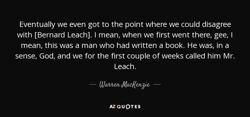 Eventually we even got to the point where we could disagree with [Bernard Leach]. I mean, when we first went there, gee, I mean, this was a man who had written a book. He was, in a sense, God, and we for the first couple of weeks called him Mr. Leach. - Warren MacKenzie