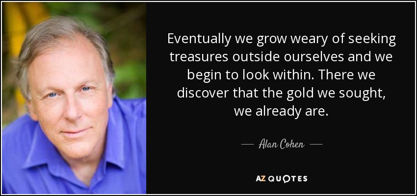 Eventually we grow weary of seeking treasures outside ourselves and we begin to look within. There we discover that the gold we sought, we already are. - Alan Cohen