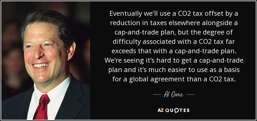 Eventually we'll use a CO2 tax offset by a reduction in taxes elsewhere alongside a cap-and-trade plan, but the degree of difficulty associated with a CO2 tax far exceeds that with a cap-and-trade plan. We're seeing it's hard to get a cap-and-trade plan and it's much easier to use as a basis for a global agreement than a CO2 tax. - Al Gore