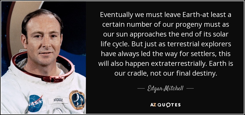 Eventually we must leave Earth-at least a certain number of our progeny must as our sun approaches the end of its solar life cycle. But just as terrestrial explorers have always led the way for settlers, this will also happen extraterrestrially. Earth is our cradle, not our final destiny. - Edgar Mitchell