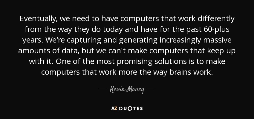 Eventually, we need to have computers that work differently from the way they do today and have for the past 60-plus years. We're capturing and generating increasingly massive amounts of data, but we can't make computers that keep up with it. One of the most promising solutions is to make computers that work more the way brains work. - Kevin Maney