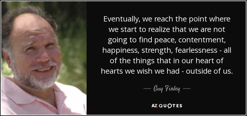 Eventually, we reach the point where we start to realize that we are not going to find peace, contentment, happiness, strength, fearlessness - all of the things that in our heart of hearts we wish we had - outside of us. - Guy Finley