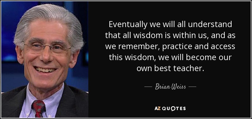 Eventually we will all understand that all wisdom is within us, and as we remember, practice and access this wisdom, we will become our own best teacher. - Brian Weiss