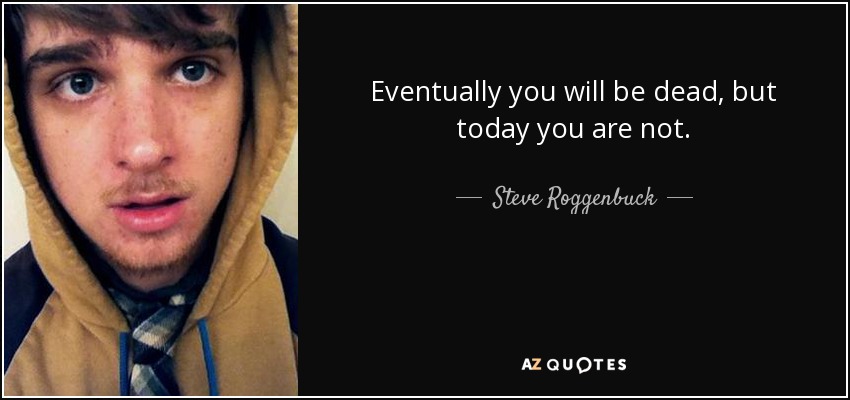 Eventually you will be dead, but today you are not. - Steve Roggenbuck