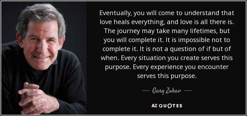 Eventually, you will come to understand that love heals everything, and love is all there is. The journey may take many lifetimes, but you will complete it. It is impossible not to complete it. It is not a question of if but of when. Every situation you create serves this purpose. Every experience you encounter serves this purpose. - Gary Zukav