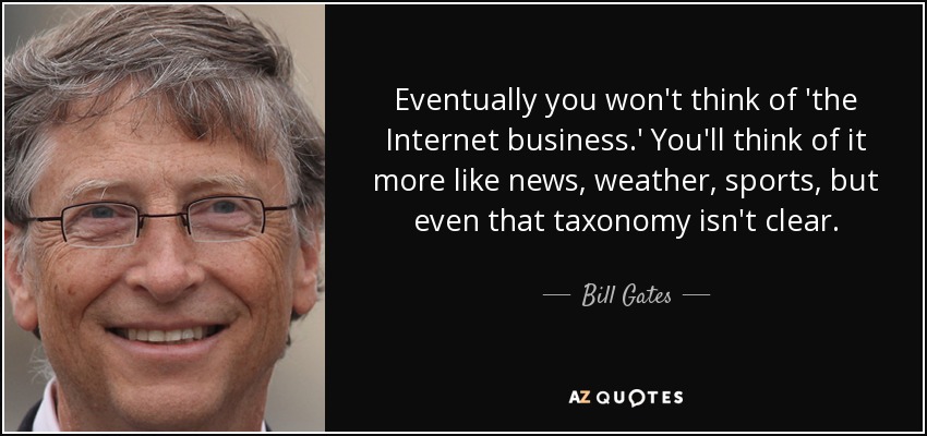 Eventually you won't think of 'the Internet business.' You'll think of it more like news, weather, sports, but even that taxonomy isn't clear. - Bill Gates