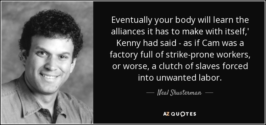 Eventually your body will learn the alliances it has to make with itself,' Kenny had said - as if Cam was a factory full of strike-prone workers, or worse, a clutch of slaves forced into unwanted labor. - Neal Shusterman