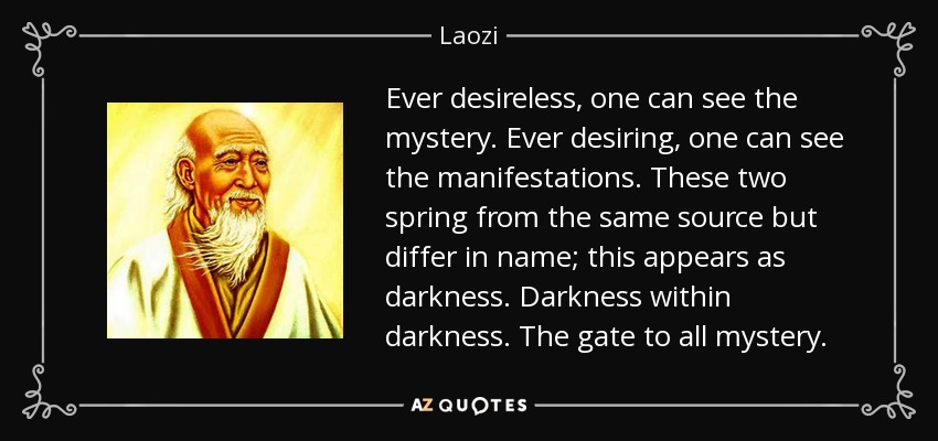 Ever desireless, one can see the mystery. Ever desiring, one can see the manifestations. These two spring from the same source but differ in name; this appears as darkness. Darkness within darkness. The gate to all mystery. - Laozi