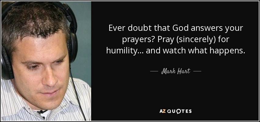 Ever doubt that God answers your prayers? Pray (sincerely) for humility... and watch what happens. - Mark Hart