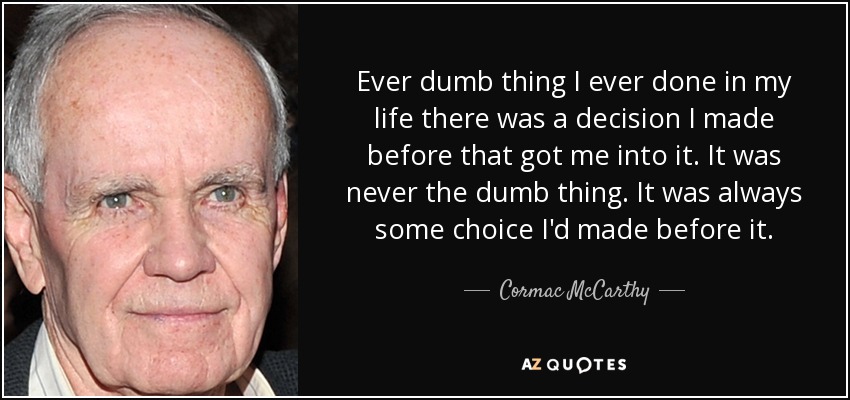 Ever dumb thing I ever done in my life there was a decision I made before that got me into it. It was never the dumb thing. It was always some choice I'd made before it. - Cormac McCarthy