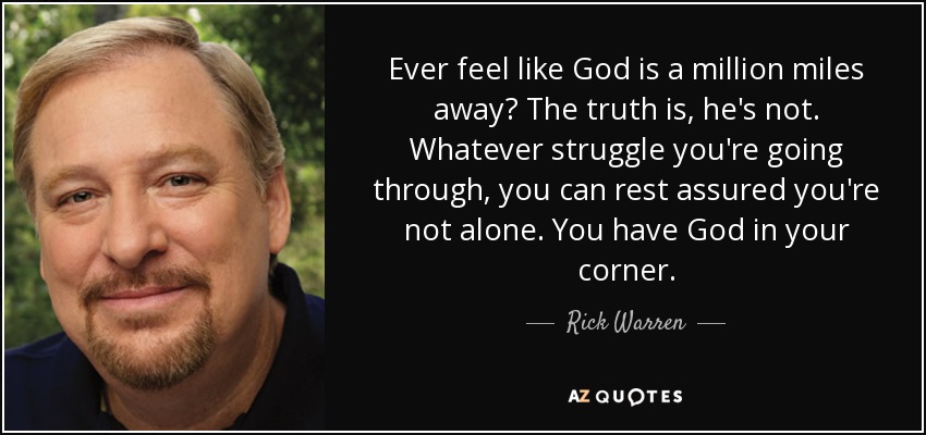 Ever feel like God is a million miles away? The truth is, he's not. Whatever struggle you're going through, you can rest assured you're not alone. You have God in your corner. - Rick Warren