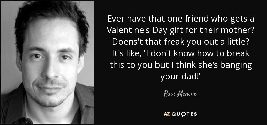 Ever have that one friend who gets a Valentine's Day gift for their mother? Doens't that freak you out a little? It's like, 'I don't know how to break this to you but I think she's banging your dad!' - Russ Meneve