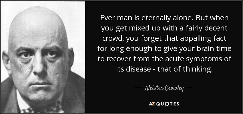 Ever man is eternally alone. But when you get mixed up with a fairly decent crowd, you forget that appalling fact for long enough to give your brain time to recover from the acute symptoms of its disease - that of thinking. - Aleister Crowley