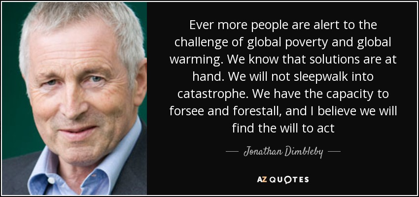 Ever more people are alert to the challenge of global poverty and global warming. We know that solutions are at hand. We will not sleepwalk into catastrophe. We have the capacity to forsee and forestall, and I believe we will find the will to act - Jonathan Dimbleby