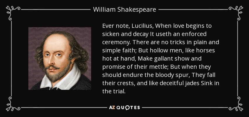 Ever note, Lucilius, When love begins to sicken and decay It useth an enforced ceremony. There are no tricks in plain and simple faith; But hollow men, like horses hot at hand, Make gallant show and promise of their mettle; But when they should endure the bloody spur, They fall their crests, and like deceitful jades Sink in the trial. - William Shakespeare