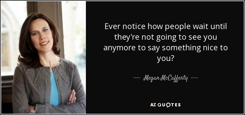 Ever notice how people wait until they're not going to see you anymore to say something nice to you? - Megan McCafferty