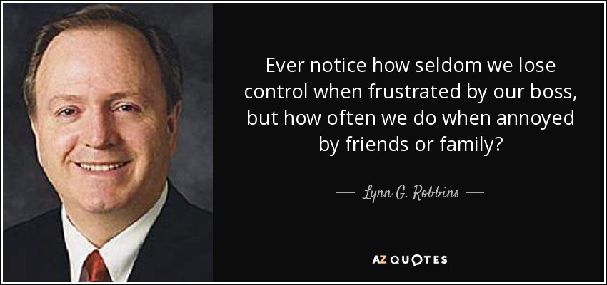 Ever notice how seldom we lose control when frustrated by our boss, but how often we do when annoyed by friends or family? - Lynn G. Robbins