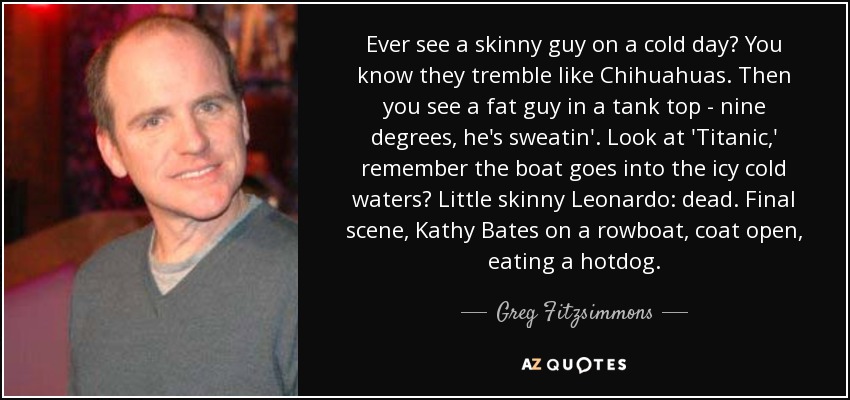 Ever see a skinny guy on a cold day? You know they tremble like Chihuahuas. Then you see a fat guy in a tank top - nine degrees, he's sweatin'. Look at 'Titanic,' remember the boat goes into the icy cold waters? Little skinny Leonardo: dead. Final scene, Kathy Bates on a rowboat, coat open, eating a hotdog. - Greg Fitzsimmons