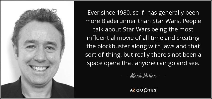 Ever since 1980, sci-fi has generally been more Bladerunner than Star Wars. People talk about Star Wars being the most influential movie of all time and creating the blockbuster along with Jaws and that sort of thing, but really there's not been a space opera that anyone can go and see. - Mark Millar