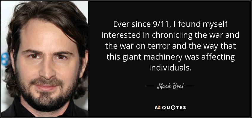 Ever since 9/11, I found myself interested in chronicling the war and the war on terror and the way that this giant machinery was affecting individuals. - Mark Boal