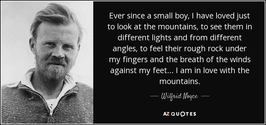 Ever since a small boy, I have loved just to look at the mountains, to see them in different lights and from different angles, to feel their rough rock under my fingers and the breath of the winds against my feet... I am in love with the mountains. - Wilfrid Noyce