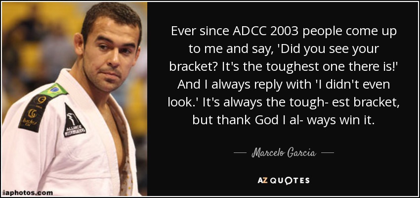 Ever since ADCC 2003 people come up to me and say, 'Did you see your bracket? It's the toughest one there is!' And I always reply with 'I didn't even look.' It's always the tough- est bracket, but thank God I al- ways win it. - Marcelo Garcia