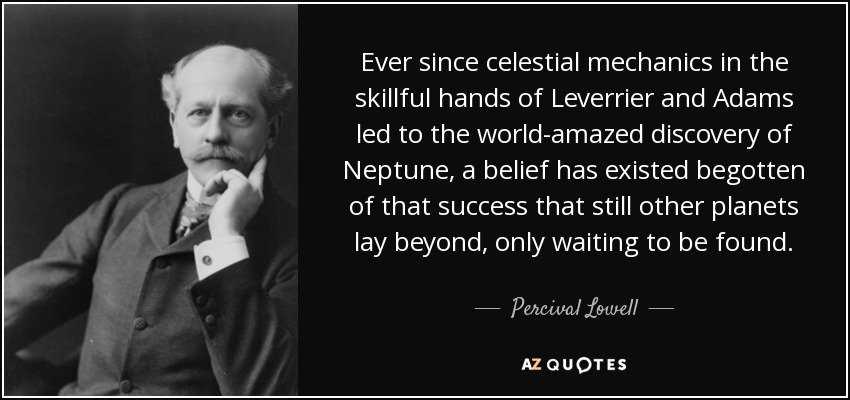Ever since celestial mechanics in the skillful hands of Leverrier and Adams led to the world-amazed discovery of Neptune, a belief has existed begotten of that success that still other planets lay beyond, only waiting to be found. - Percival Lowell