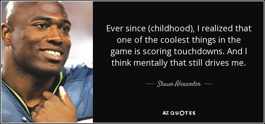 Ever since (childhood), I realized that one of the coolest things in the game is scoring touchdowns. And I think mentally that still drives me. - Shaun Alexander