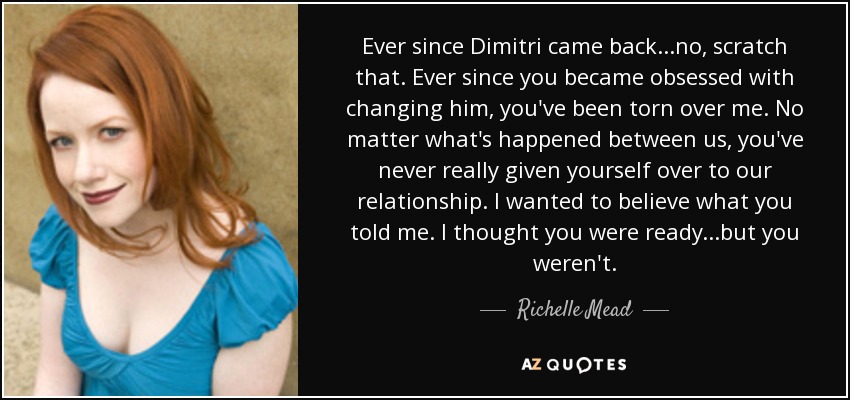 Ever since Dimitri came back...no, scratch that. Ever since you became obsessed with changing him, you've been torn over me. No matter what's happened between us, you've never really given yourself over to our relationship. I wanted to believe what you told me. I thought you were ready...but you weren't. - Richelle Mead