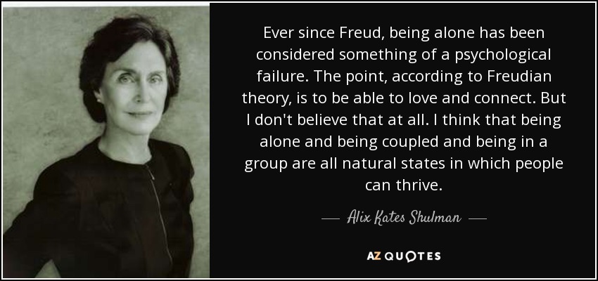 Ever since Freud, being alone has been considered something of a psychological failure. The point, according to Freudian theory, is to be able to love and connect. But I don't believe that at all. I think that being alone and being coupled and being in a group are all natural states in which people can thrive. - Alix Kates Shulman