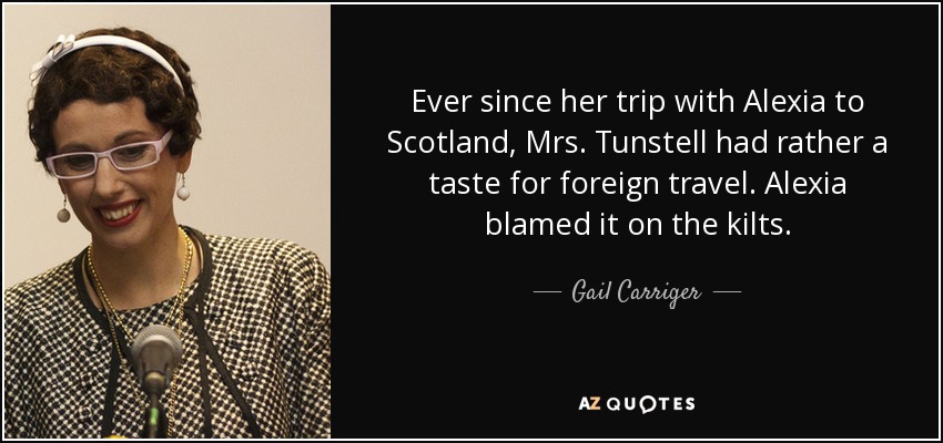 Ever since her trip with Alexia to Scotland, Mrs. Tunstell had rather a taste for foreign travel. Alexia blamed it on the kilts. - Gail Carriger