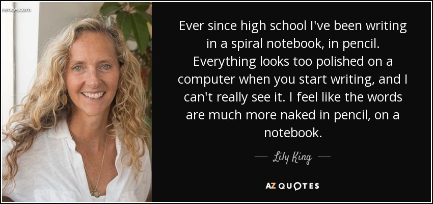 Ever since high school I've been writing in a spiral notebook, in pencil. Everything looks too polished on a computer when you start writing, and I can't really see it. I feel like the words are much more naked in pencil, on a notebook. - Lily King