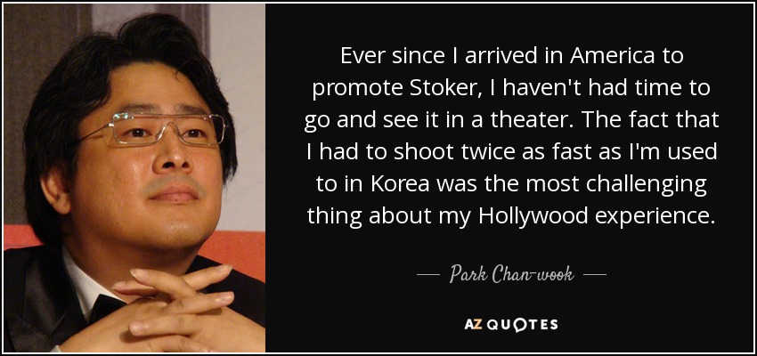 Ever since I arrived in America to promote Stoker, I haven't had time to go and see it in a theater. The fact that I had to shoot twice as fast as I'm used to in Korea was the most challenging thing about my Hollywood experience. - Park Chan-wook