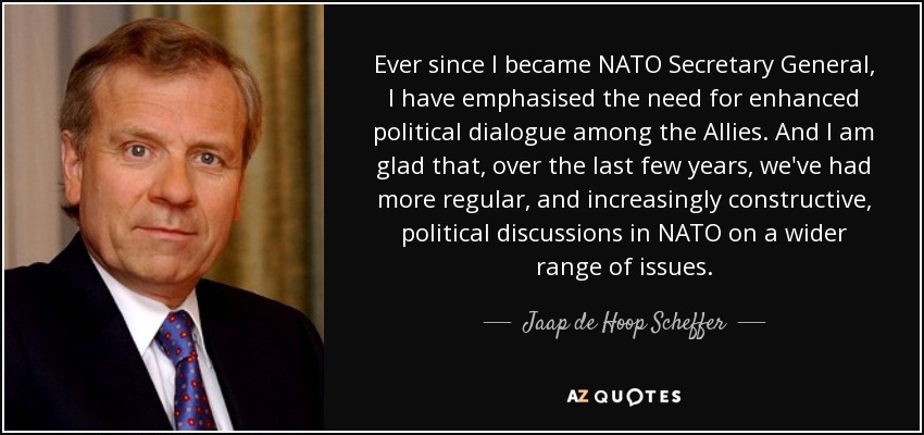 Ever since I became NATO Secretary General, I have emphasised the need for enhanced political dialogue among the Allies. And I am glad that, over the last few years, we've had more regular, and increasingly constructive, political discussions in NATO on a wider range of issues. - Jaap de Hoop Scheffer