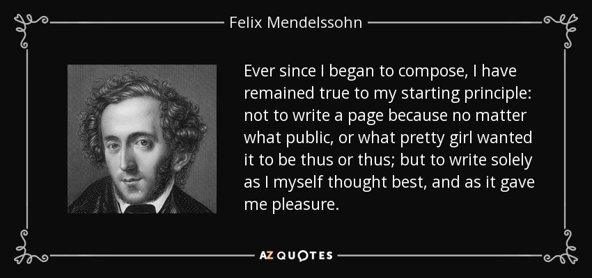 Ever since I began to compose, I have remained true to my starting principle: not to write a page because no matter what public, or what pretty girl wanted it to be thus or thus; but to write solely as I myself thought best, and as it gave me pleasure. - Felix Mendelssohn
