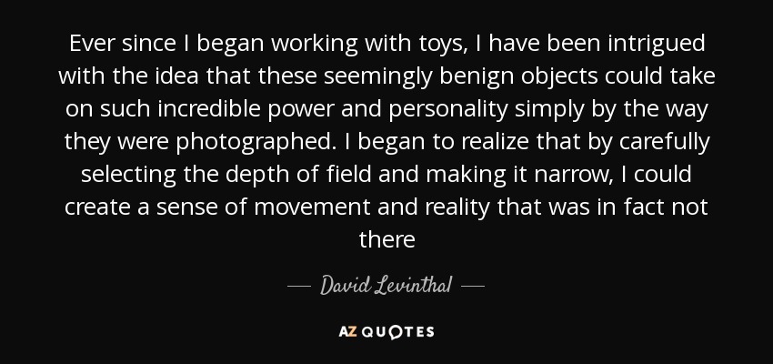 Ever since I began working with toys, I have been intrigued with the idea that these seemingly benign objects could take on such incredible power and personality simply by the way they were photographed. I began to realize that by carefully selecting the depth of field and making it narrow, I could create a sense of movement and reality that was in fact not there - David Levinthal