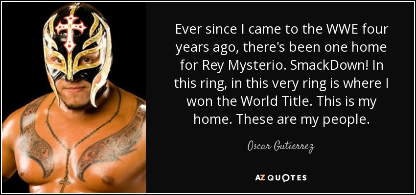 Ever since I came to the WWE four years ago, there's been one home for Rey Mysterio. SmackDown! In this ring, in this very ring is where I won the World Title. This is my home. These are my people. - Oscar Gutierrez