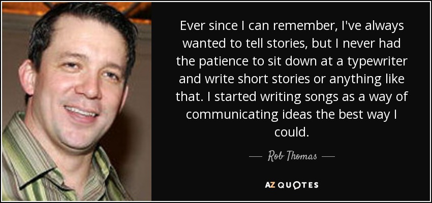 Ever since I can remember, I've always wanted to tell stories, but I never had the patience to sit down at a typewriter and write short stories or anything like that. I started writing songs as a way of communicating ideas the best way I could. - Rob Thomas