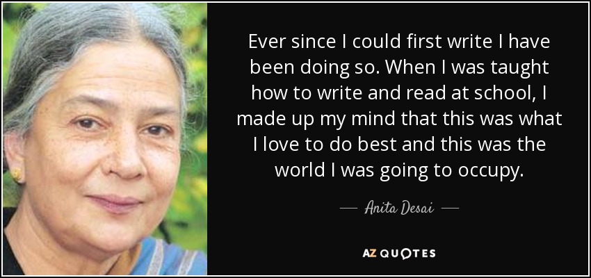 Ever since I could first write I have been doing so. When I was taught how to write and read at school, I made up my mind that this was what I love to do best and this was the world I was going to occupy. - Anita Desai