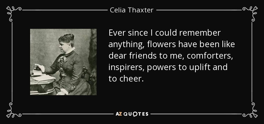 Ever since I could remember anything, flowers have been like dear friends to me, comforters, inspirers, powers to uplift and to cheer. - Celia Thaxter
