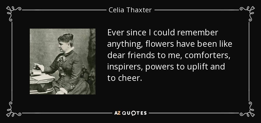 Ever since I could remember anything, flowers have been like dear friends to me, comforters, inspirers, powers to uplift and to cheer. - Celia Thaxter