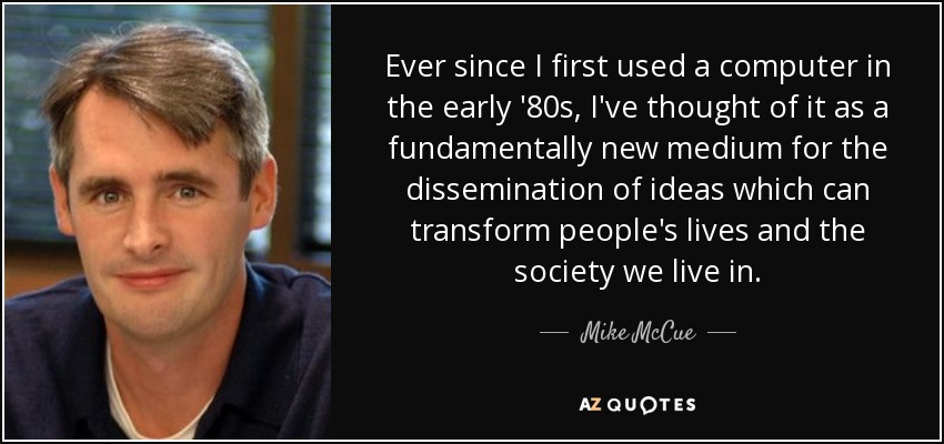 Ever since I first used a computer in the early '80s, I've thought of it as a fundamentally new medium for the dissemination of ideas which can transform people's lives and the society we live in. - Mike McCue