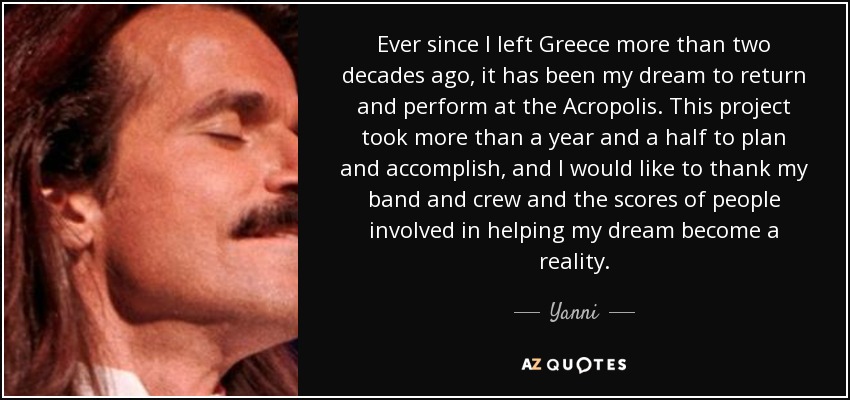 Ever since I left Greece more than two decades ago, it has been my dream to return and perform at the Acropolis. This project took more than a year and a half to plan and accomplish, and I would like to thank my band and crew and the scores of people involved in helping my dream become a reality. - Yanni