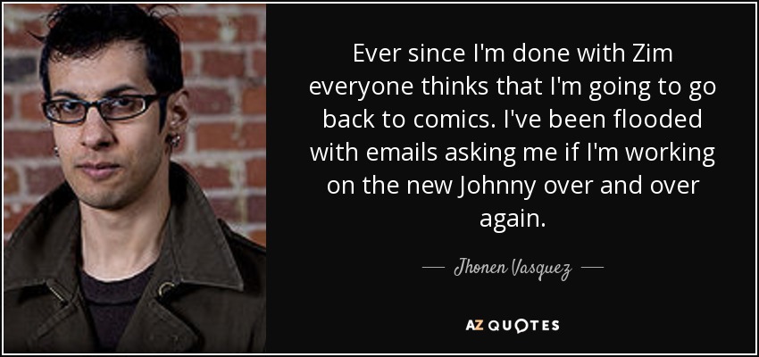 Ever since I'm done with Zim everyone thinks that I'm going to go back to comics. I've been flooded with emails asking me if I'm working on the new Johnny over and over again. - Jhonen Vasquez